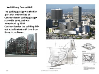 Dralshaimaa hussein2019
14
Walt Disney Concert Hall
The parking garage was the first
part that was worked on
.
•
Construction of parking garage
started in 1992, and was
completed by 1996
.
•
Construction for the building did
not actually start until later from
financial problems
 