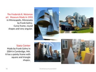 Dralshaimaa hussein2019
16
The Frederick R. Weisman
art Museum Made in 1993
in Minneapolis, Minnesota
by Frank Gehry.
Curvy frame, round
shapes and very angular.
Stata Center
Made by Frank Gehry in
2004 in Cambridge, MA.
It has a pointy frame with
square and triangle
shapes.
 