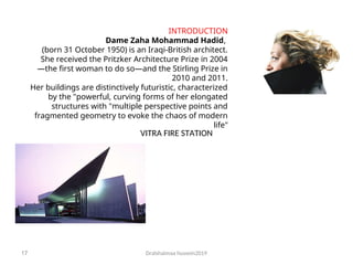 Dralshaimaa hussein2019
17
INTRODUCTION
Dame Zaha Mohammad Hadid,
(born 31 October 1950) is an Iraqi-British architect.
She received the Pritzker Architecture Prize in 2004
—the first woman to do so—and the Stirling Prize in
2010 and 2011.
Her buildings are distinctively futuristic, characterized
by the "powerful, curving forms of her elongated
structures with "multiple perspective points and
fragmented geometry to evoke the chaos of modern
life"
VITRA FIRE STATION
 