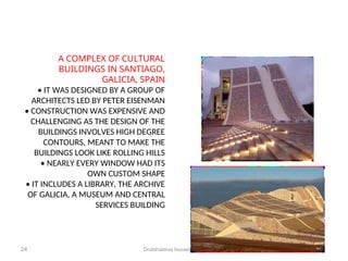 Dralshaimaa hussein2019
24
A COMPLEX OF CULTURAL
BUILDINGS IN SANTIAGO,
GALICIA, SPAIN
• IT WAS DESIGNED BY A GROUP OF
ARCHITECTS LED BY PETER EISENMAN
• CONSTRUCTION WAS EXPENSIVE AND
CHALLENGING AS THE DESIGN OF THE
BUILDINGS INVOLVES HIGH DEGREE
CONTOURS, MEANT TO MAKE THE
BUILDINGS LOOK LIKE ROLLING HILLS
• NEARLY EVERY WINDOW HAD ITS
OWN CUSTOM SHAPE
• IT INCLUDES A LIBRARY, THE ARCHIVE
OF GALICIA, A MUSEUM AND CENTRAL
SERVICES BUILDING
 