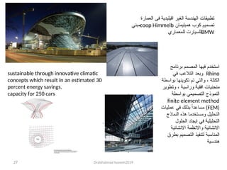 Dralshaimaa hussein2019
27
‫العمارة‬ ‫فى‬ ‫اقيليدية‬ ‫الغير‬ ‫الهندسة‬ ‫تطبيقات‬
‫تصميم‬
‫همبليمان‬ ‫كوب‬
coop Himmelb
‫مبني‬
BMW
‫للمعماري‬ ‫للسيارت‬
sustainable through innovative climatic
concepts which result in an estimated 30
percent energy savings.
capacity for 250 cars
‫برنامج‬ ‫المصمم‬ ‫فيها‬ ‫استخدم‬
Rhino
‫في‬ ‫التالعب‬ ‫وبعد‬
‫بواسطة‬ ‫تكوينها‬ ‫تم‬ ‫والتي‬ ، ‫الكتلة‬
‫وتطوير‬ ، ‫وراسية‬ ‫افقية‬ ‫منحنيات‬
‫بواسطة‬ ‫التصميمي‬ ‫النموذج‬
finite element method
(FEM)
‫عمليات‬ ‫في‬ ‫بذلك‬ ً‫ا‬‫مساعد‬
‫النماذج‬ ‫هذه‬ ‫ومستخدما‬ ‫التحليل‬
‫الحلول‬ ‫ايجاد‬ ‫في‬ ‫التحليلية‬
‫االنشائية‬ ‫واالنظمة‬ ‫االنشائية‬
‫بطرق‬ ‫التصميم‬ ‫لتنفيذ‬ ‫المناسبة‬
‫هندسية‬
 