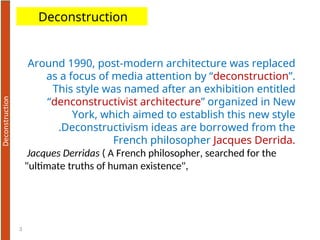 3
Deconstruction
Around 1990, post-modern architecture was replaced
as a focus of media attention by “deconstruction”.
This style was named after an exhibition entitled
“denconstructivist architecture” organized in New
York, which aimed to establish this new style
.Deconstructivism ideas are borrowed from the
French philosopher Jacques Derrida.
Jacques Derridas ( A French philosopher, searched for the
"ultimate truths of human existence",
 