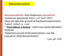 8
Deconstructionists New Modernism searched for:
•prominent spectacular from ‫البارزة‬ ‫النحتية‬ ‫األشكال‬
•does not take into account of functional requirements.
•‫الوظيفية‬ ‫المتطلبات‬ ‫عن‬ ‫ابتعدت‬
• “from follows a fantasy”, which was said by (Bernhard
Tschumi)
•important concept of Deconstructivism, was the
concept of “disturbed perfection”.
•‫الغيرنمطى‬ ‫الكمال‬
Deconstruction
 