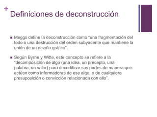 Definiciones de deconstrucciónMeggs define la deconstrucción como “una fragmentación del todo o una destrucción del orden subyacente que mantiene la unión de un diseño gráfico”.Según Byrne y Witte, este concepto se refiere a la “decomposición de algo (una idea, un precepto, una palabra, un valor) para decodificar sus partes de manera que actúen como informadoras de ese algo, o de cualquiera presuposición o convicción relacionada con ello”. 