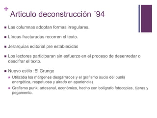 Articulo deconstrucción ´94Las columnas adoptan formas irregulares.Líneas fracturadas recorren el texto.Jerarquías editorial pre establecidasLos lectores participaran sin esfuerzo en el proceso de desenredar o descifrar el texto.Nuevo estilo :El GrungeUtilizaba los márgenes desgarrados y el grafismo sucio del punk( energética, respetuosa y airado en apariencia)Grafismo punk: artesanal, económico, hecho con bolígrafo fotocopias, tijeras y pegamento.
