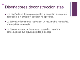 Diseñadores deconstruccionistasLos diseñadores deconstruccionistas sí conocían las normas del diseño. Sin embargo, decidían no aplicarlas. La deconstrucción nunca llegó a ser un movimiento ni un ismo, era más bien una moda.La deconstrucción, tanto como el posmodernismo, son conceptos que aún siguen abiertos al debate. 