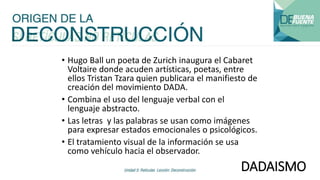 DADAISMO
• Hugo Ball un poeta de Zurich inaugura el Cabaret
Voltaire donde acuden artísticas, poetas, entre
ellos Tristan Tzara quien publicara el manifiesto de
creación del movimiento DADA.
• Combina el uso del lenguaje verbal con el
lenguaje abstracto.
• Las letras y las palabras se usan como imágenes
para expresar estados emocionales o psicológicos.
• El tratamiento visual de la información se usa
como vehículo hacia el observador.
 