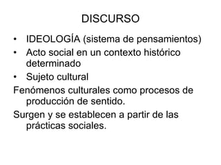 DISCURSO IDEOLOGÍA (sistema de pensamientos) Acto social en un contexto histórico determinado Sujeto cultural Fenómenos culturales como procesos de producción de sentido. Surgen y se establecen a partir de las prácticas sociales. 