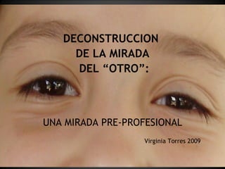 DECONSTRUCCION  DE LA MIRADA DEL “OTRO”: UNA MIRADA PRE-PROFESIONAL Virginia Torres 2009 