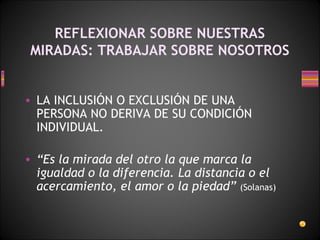 REFLEXIONAR SOBRE NUESTRAS MIRADAS: TRABAJAR SOBRE NOSOTROS LA INCLUSIÓN O EXCLUSIÓN DE UNA PERSONA NO DERIVA DE SU CONDICIÓN INDIVIDUAL. “ Es la mirada del otro la que marca la igualdad o la diferencia. La distancia o el acercamiento, el amor o la piedad”   (Solanas) 