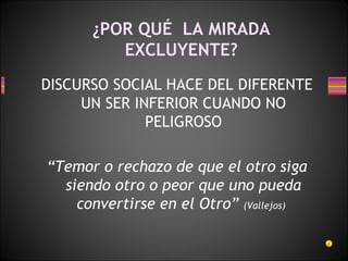 ¿POR QUÉ  LA MIRADA EXCLUYENTE? DISCURSO SOCIAL HACE DEL DIFERENTE UN SER INFERIOR CUANDO NO PELIGROSO “ Temor o rechazo de que el otro siga siendo otro o peor que uno pueda convertirse en el Otro”  (Vallejos)   
