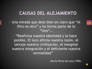 CAUSAS DEL ALEJAMIENTO Una mirada que deje bien en claro que “el Otro es otro” y no forma parte de lo “Uno”… “ Reafirma nuestra identidad y la hace posible. El loco afirma nuestra razón, el salvaje nuestra civilización, el marginal nuestra integración y el deficiente nuestra normalidad”   (Nuria Perez de Lara,1996) 