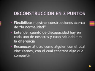 DECONSTRUCCION EN 3 PUNTOS Flexibilizar nuestras construcciones acerca de “la normalidad”  Entender cuanto de discapacidad hay en cada uno de nosotros y cuan saludable es la diferencia  Reconocer al otro como alguien con el cual vincularnos, con el cual tenemos algo que compartir 