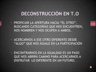 DECONSTRUCCIÓN EN T.O PROPICIAR LA APERTURA HACIA “EL OTRO”, BUSCANDO CATEGORÍAS QUE NOS ENCUENTREN, NOS NOMBREN Y NOS OCUPEN A AMBOS.  ACERCARNOS A ESE OTRO DIFERENTE DESDE “ALGO” QUE NOS IGUALE EN LA PARTICIPACIÓN  ENCONTRARNOS EN LA IGUALDAD ES UN PASO  QUE NOS ABRIRÁ CAMINO PARA ACERCARNOS A DISFRUTAR  LO DIFERENTE EN UN FUTURO. 