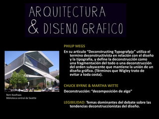 PHILIP MEGSEn su articulo “DeconstructingTypografpjy” utiliza el termino deconstructivista en relación con el diseño y la tipografía, y define la deconstrucción como una fragmentación del todo o una deconstrucción del orden subyacente que mantiene la unión de un diseño gráfico. (Términos que Wigley trato de evitar a toda costa).CHUCK BYRNE & MARTHA WITTEDeconstrucción: “decomposición de algo”LEGIBILIDAD: Temas dominantes del debate sobre las tendencias deconstruccionistas del diseño.Rem KoolhaasBibliotecacentral de Seattle