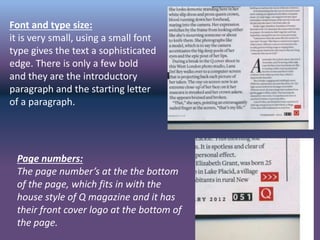 Font and type size:
it is very small, using a small font
type gives the text a sophisticated
edge. There is only a few bold
and they are the introductory
paragraph and the starting letter
of a paragraph.
Page numbers:
The page number’s at the the bottom
of the page, which fits in with the
house style of Q magazine and it has
their front cover logo at the bottom of
the page.
 