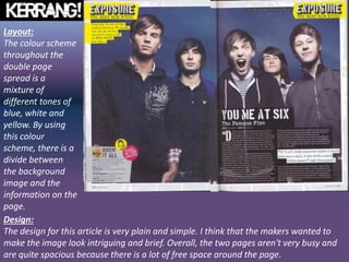 Layout:
The colour scheme
throughout the
double page
spread is a
mixture of
different tones of
blue, white and
yellow. By using
this colour
scheme, there is a
divide between
the background
image and the
information on the
page.
Design:
The design for this article is very plain and simple. I think that the makers wanted to
make the image look intriguing and brief. Overall, the two pages aren't very busy and
are quite spacious because there is a lot of free space around the page.
 