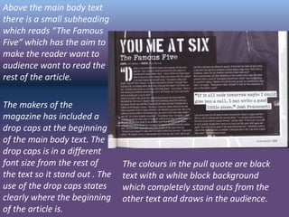 Above the main body text
there is a small subheading
which reads “The Famous
Five” which has the aim to
make the reader want to
audience want to read the
rest of the article.
The makers of the
magazine has included a
drop caps at the beginning
of the main body text. The
drop caps is in a different
font size from the rest of
the text so it stand out . The
use of the drop caps states
clearly where the beginning
of the article is.
The colours in the pull quote are black
text with a white block background
which completely stand outs from the
other text and draws in the audience.
 