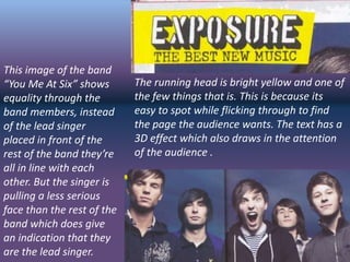 The running head is bright yellow and one of
the few things that is. This is because its
easy to spot while flicking through to find
the page the audience wants. The text has a
3D effect which also draws in the attention
of the audience .
This image of the band
“You Me At Six” shows
equality through the
band members, instead
of the lead singer
placed in front of the
rest of the band they’re
all in line with each
other. But the singer is
pulling a less serious
face than the rest of the
band which does give
an indication that they
are the lead singer.
 