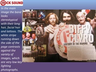 In the main
image the band
looks
stereotypical
with their long
hair, facial hair
and tattoos. The
white stripe
running down
the side of the
page contrasts
against the
variety of
images, which
are very low key
lighting
photographs.
 