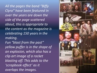 All the pages the band “Biffy
Clyro” have been featured in
over the years are down the
side of the page scattered
about, this is appropriate to
the content as the magazine is
celebrating 150 years in the
making.
Fun “blast from the past”
yellow puffer is in the shape of
an explosion, which also has a
clip art image of a rocket
blasting off. This adds to the
‘scrapbook effect’ as it
overlaps the images.
 