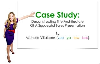 Case Study:
  Deconstructing The Architecture
  Of A Successful Sales Presentation

                   By
Michelle Villalobos (vee - ya - low - bos)




                                             1
 