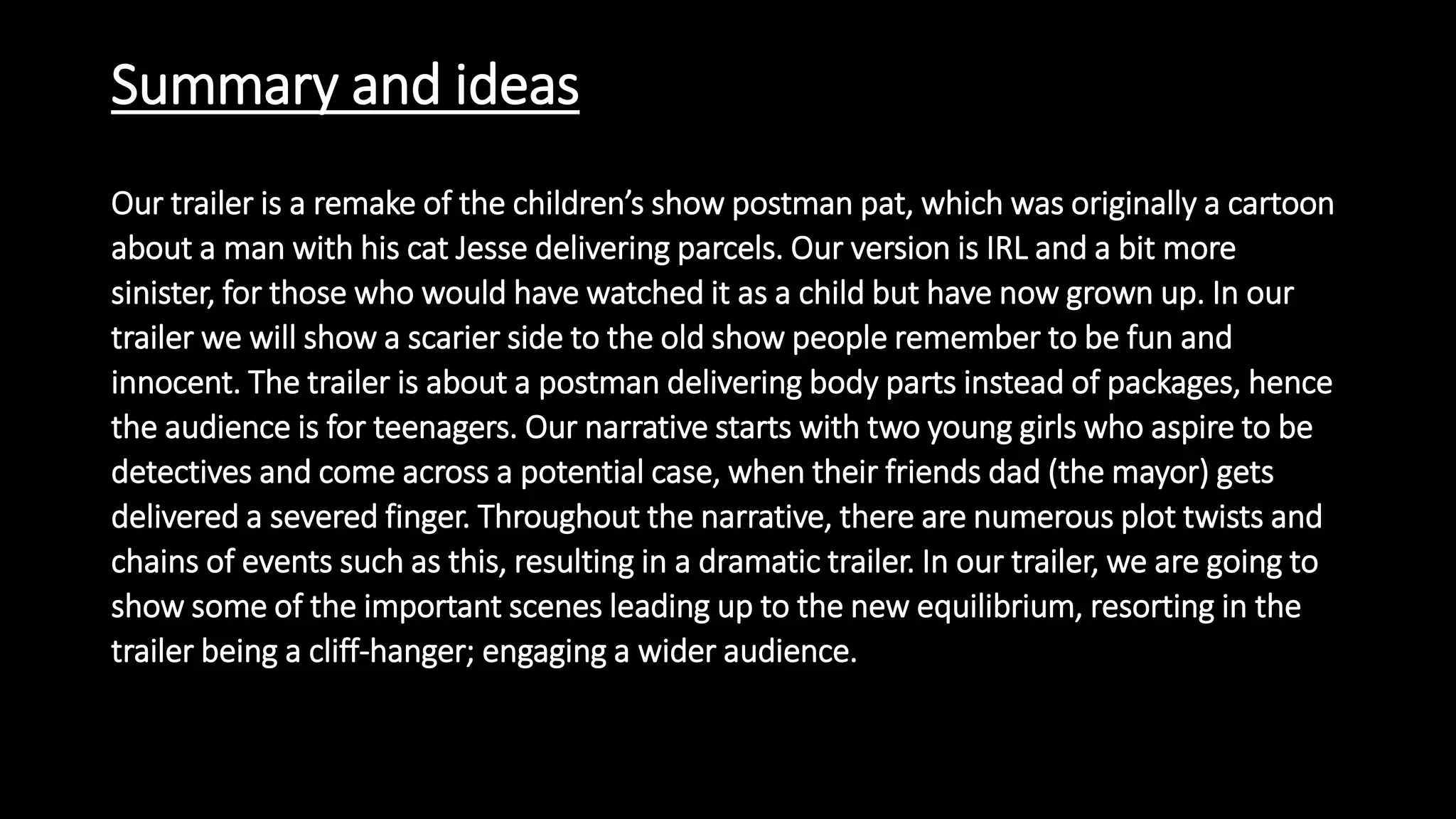 Summary and ideas
Our trailer is a remake of the children’s show postman pat, which was originally a cartoon
about a man with his cat Jesse delivering parcels. Our version is IRL and a bit more
sinister, for those who would have watched it as a child but have now grown up. In our
trailer we will show a scarier side to the old show people remember to be fun and
innocent. The trailer is about a postman delivering body parts instead of packages, hence
the audience is for teenagers. Our narrative starts with two young girls who aspire to be
detectives and come across a potential case, when their friends dad (the mayor) gets
delivered a severed finger. Throughout the narrative, there are numerous plot twists and
chains of events such as this, resulting in a dramatic trailer. In our trailer, we are going to
show some of the important scenes leading up to the new equilibrium, resorting in the
trailer being a cliff-hanger; engaging a wider audience.
 