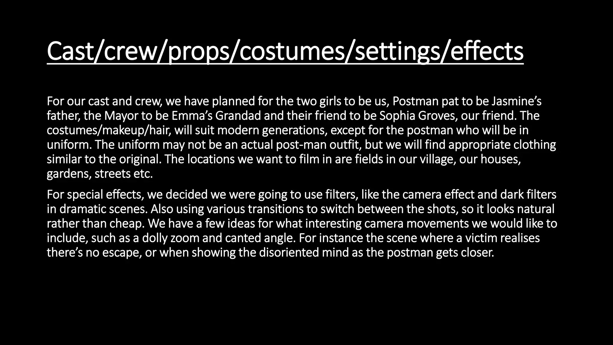 Cast/crew/props/costumes/settings/effects
For our cast and crew, we have planned for the two girls to be us, Postman pat to be Jasmine’s
father, the Mayor to be Emma’s Grandad and their friend to be Sophia Groves, our friend. The
costumes/makeup/hair, will suit modern generations, except for the postman who will be in
uniform. The uniform may not be an actual post-man outfit, but we will find appropriate clothing
similar to the original. The locations we want to film in are fields in our village, our houses,
gardens, streets etc.
For special effects, we decided we were going to use filters, like the camera effect and dark filters
in dramatic scenes. Also using various transitions to switch between the shots, so it looks natural
rather than cheap. We have a few ideas for what interesting camera movements we would like to
include, such as a dolly zoom and canted angle. For instance the scene where a victim realises
there’s no escape, or when showing the disoriented mind as the postman gets closer.
 