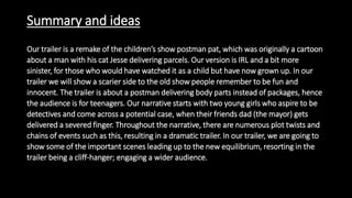 Summary and ideas
Our trailer is a remake of the children’s show postman pat, which was originally a cartoon
about a man with his cat Jesse delivering parcels. Our version is IRL and a bit more
sinister, for those who would have watched it as a child but have now grown up. In our
trailer we will show a scarier side to the old show people remember to be fun and
innocent. The trailer is about a postman delivering body parts instead of packages, hence
the audience is for teenagers. Our narrative starts with two young girls who aspire to be
detectives and come across a potential case, when their friends dad (the mayor) gets
delivered a severed finger. Throughout the narrative, there are numerous plot twists and
chains of events such as this, resulting in a dramatic trailer. In our trailer, we are going to
show some of the important scenes leading up to the new equilibrium, resorting in the
trailer being a cliff-hanger; engaging a wider audience.
 