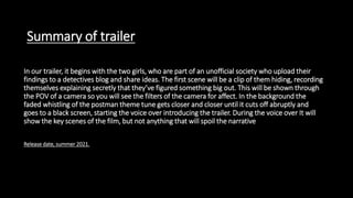 Summary of trailer
In our trailer, it begins with the two girls, who are part of an unofficial society who upload their
findings to a detectives blog and share ideas. The first scene will be a clip of them hiding, recording
themselves explaining secretly that they’ve figured something big out. This will be shown through
the POV of a camera so you will see the filters of the camera for affect. In the background the
faded whistling of the postman theme tune gets closer and closer until it cuts off abruptly and
goes to a black screen, starting the voice over introducing the trailer. During the voice over It will
show the key scenes of the film, but not anything that will spoil the narrative
Release date, summer 2021.
the narrative.
 