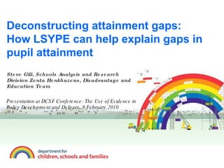 Deconstructing attainment gaps: How LSYPE can help explain gaps in pupil attainment Steve Gill, Schools Analysis and Research Division Zenta Henkhuzens, Disadvantage and Education Team Presentation at DCSF Conference: The Use of Evidence in Policy Development and Delivery, 9 February 2010 