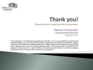 Please feel free to contact me with any questions.
Kimberly A. W. Peaslee, Ph.D.
kpeaslee@uptonhatfield.com
(603) 224-7791
This presentation is for informational purposes only and does not in any way establish an attorney-client
relationship between you and any attorney involved in preparing and/or making this presentation. Nothing
contained in this presentation constitutes legal advice. Please consult a licensed attorney for specific legal
advice relating to any or all of the subjects discussed herein. All of the information contained herein is
subject to change at any time. Upton & Hatfield, LLP shall not be held liable for any losses or damages
arising from the use of any information contained in this presentation.
 