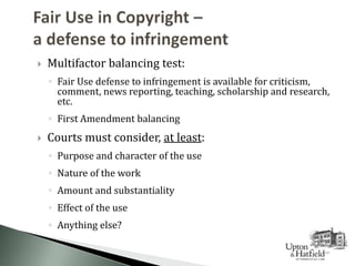  Multifactor balancing test:
◦ Fair Use defense to infringement is available for criticism,
comment, news reporting, teaching, scholarship and research,
etc.
◦ First Amendment balancing
 Courts must consider, at least:
◦ Purpose and character of the use
◦ Nature of the work
◦ Amount and substantiality
◦ Effect of the use
◦ Anything else?
 