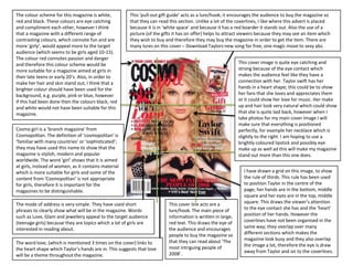 The colour scheme for this magazine is white,          This ‘pull-out gift guide’ acts as a lure/hook; it encourages the audience to buy the magazine so
red and black. These colours are eye catching          that they can read this section. Unlike a lot of the coverlines, I like where this advert is placed
and compliment each other, however I think             because it is in ‘white space’ and because it has a red boarder it stands out. Also the use of a
that a magazine with a different range of              picture (of the gifts it has on offer) helps to attract viewers because they may see an item which
contrasting colours, which connote fun and are         they wish to buy and therefore they may buy the magazine in order to get the item. There are
more ‘girly’, would appeal more to the target          many lures on this cover – Download Taylors new song for free, one magic move to sexy abs.
audience (which seems to be girls aged 10-15).
The colour red connotes passion and danger
and therefore this colour scheme would be                                                                    This cover image is quite eye catching and
more suitable for a magazine aimed at girls in                                                               strong because of the eye contact which
their late teens or early 20’s. Also, in order to                                                            makes the audience feel like they have a
make her hair and skin stand out, I think that a                                                             connection with her. Taylor swift has her
brighter colour should have been used for the                                                                hands in a heart shape; this could be to show
background, e.g. purple, pink or blue, however                                                               her fans that she loves and appreciates them
if this had been done then the colours black, red                                                            or it could show her love for music. Her make
and white would not have been suitable for this                                                              up and hair look very natural which could show
magazine.                                                                                                    that she is quite laid back, however when I
                                                                                                             take photos for my main cover image I will
                                                                                                             make sure that everything is positioned
Cosmo girl is a ‘branch magazine’ from                                                                       perfectly, for example her necklace which is
Cosmopolitan. The definition of ‘cosmopolitan’ is                                                            slightly to the right. I am hoping to use a
‘familiar with many countries’ or ‘sophisticated’;                                                           brightly coloured lipstick and possibly eye
they may have used this name to show that the                                                                make up as well ad this will make my magazine
magazine is stylish, modern and popular                                                                      stand out more than this one does.
worldwide. The word ‘girl’ shows that it is aimed
at girls, instead of women, as it contains material
which is more suitable for girls and some of the                                                               I have drawn a grid on this image, to show
content from ‘Cosmopolitan’ is not appropriate                                                                 the rule of thirds. This rule has been used
for girls, therefore it is important for the                                                                   to position Taylor in the centre of the
magazines to be distinguishable.                                                                               page; her hands are in the bottom, middle
                                                                                                               square and her eyes are in the top, middle
The mode of address is very simple. They have used short                  This cover line acts are a           square. This draws the viewer’s attention
phrases to clearly show what will be in the magazine. Words               lure/hook. The main piece of         to the eye contact she has and the ‘heart’
such as Love, Glam and jewellery appeal to the target audience            information is written in large,     position of her hands. However the
(teenage girls) because they are topics which a lot of girls are          red text. This draws the eye of      coverlines have not been organised in the
interested in reading about.                                              the audience and encourages          same way; they overlap over many
                                                                          people to buy the magazine so        different sections which makes the
                                                                          that they can read about ‘The        magazine look busy and they also overlap
The word love, (which is mentioned 3 times on the cover) links to                                              the image a lot, therefore the eye is draw
the heart shape which Taylor’s hands are in. This suggests that love      most intriguing people of
                                                                          2008’.                               away from Taylor and on to the coverlines.
will be a theme throughout the magazine.
 