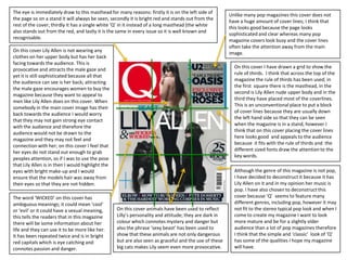 The eye is immediately draw to this masthead for many reasons: firstly it is on the left side of
                                                                                                        Unlike many pop magazines this cover does not
the page so on a stand it will always be seen, secondly it is bright red and stands out from the
                                                                                                        have a huge amount of cover lines; I think that
rest of the cover, thirdly it has a single white ‘Q’ in it instead of a long masthead (the white
                                                                                                        this looks good because the page looks
also stands out from the red, and lastly it is the same in every issue so it is well known and
                                                                                                        sophisticated and clear whereas many pop
recognisable.
                                                                                                        magazine covers look busy and the cover lines
                                                                                                        often take the attention away from the main
On this cover Lily Allen is not wearing any                                                             image.
clothes on her upper body but has her back
facing towards the audience. This is
                                                                                                          On this cover I have drawn a grid to show the
provocative and attracts the male gaze and
                                                                                                          rule of thirds. I think that across the top of the
yet it is still sophisticated because all that
                                                                                                          magazine the rule of thirds has been used; in
the audience can see is her back; attracting
                                                                                                          the first square there is the masthead, in the
the male gaze encourages women to buy the
                                                                                                          second is Lily Allen nude upper body and in the
magazine because they want to appeal to
                                                                                                          third they have placed most of the coverlines.
men like Lily Allen does on this cover. When
                                                                                                          This is an unconventional place to put a block
somebody in the main cover image has their
                                                                                                          of cover lines because they are usually down
back towards the audience I would worry
                                                                                                          the left hand side so that they can be seen
that they may not gain strong eye contact
                                                                                                          when the magazine is in a stand, however I
with the audience and therefore the
                                                                                                          think that on this cover placing the cover lines
audience would not be drawn to the
                                                                                                          here looks good and appeals to the audience
magazine and they may not feel and
                                                                                                          because it fits with the rule of thirds and the
connection with her; on this cover I feel that
                                                                                                          different sized fonts draw the attention to the
her eyes do not stand out enough to grab
                                                                                                          key words.
peoples attention, so if I was to use the pose
that Lily Allen is in then I would highlight the
eyes with bright make-up and I would                                                                      Although the genre of this magazine is not pop,
ensure that the models hair was away from                                                                 I have decided to deconstruct it because it has
their eyes so that they are not hidden.                                                                   Lily Allen on it and in my opinion her music is
                                                                                                          pop. I have also chosen to deconstruct this
The word ‘WICKED’ on this cover has                                                                       cover because ‘Q’ seems to feature many
ambiguous meanings; it could mean ‘cool’                                                                  different genres, including pop, however it may
or ‘evil’ or it could have a sexual meaning,       On this cover animals have been used to reflect        not fit to the stereo typical pop look and when I
this tells the readers that in this magazine       Lilly’s personality and attitude; they are dark in     come to create my magazine I want to look
there will be some information about her           colour which connotes mystery and danger but           more mature and be for a slightly older
life and they can use it to be more like her.      also the phrase ‘sexy beast’ has been used to          audience than a lot of pop magazines therefore
It has been repeated twice and is in bright        show that these animals are not only dangerous         I think that the simple and ‘classic’ look of ‘Q’
red capitals which is eye catching and             but are also seen as graceful and the use of these     has some of the qualities I hope my magazine
connotes passion and danger.                       big cats makes Lily seem even more provocative.        will have.
 