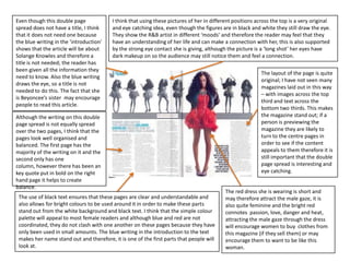 Even though this double page             I think that using these pictures of her in different positions across the top is a very original
spread does not have a title, I think    and eye catching idea, even though the figures are in black and white they still draw the eye.
that it does not need one because        They show the R&B artist in different ‘moods’ and therefore the reader may feel that they
the blue writing in the ‘introduction’   have an understanding of her life and can make a connection with her, this is also supported
shows that the article will be about     by the strong eye contact she is giving, although the picture is a ‘long shot’ her eyes have
Solange Knowles and therefore a          dark makeup on so the audience may still notice them and feel a connection.
title is not needed; the reader has
been given all the information they
                                                                                                           The layout of the page is quite
need to know. Also the blue writing
                                                                                                           original; I have not seen many
draws the eye, so a title is not
                                                                                                           magazines laid out in this way
needed to do this. The fact that she
                                                                                                           – with images across the top
is Beyoncee’s sister may encourage
                                                                                                           third and text across the
people to read this article.
                                                                                                           bottom two thirds. This makes
Although the writing on this double                                                                        the magazine stand out; if a
page spread is not equally spread                                                                          person is previewing the
over the two pages, I think that the                                                                       magazine they are likely to
pages look well organised and                                                                              turn to the centre pages in
balanced. The first page has the                                                                           order to see if the content
majority of the writing on it and the                                                                      appeals to them therefore it is
second only has one                                                                                        still important that the double
column, however there has been an                                                                          page spread is interesting and
key quote put in bold on the right                                                                         eye catching.
hand page it helps to create
balance.
                                                                                           The red dress she is wearing is short and
 The use of black text ensures that these pages are clear and understandable and           may therefore attract the male gaze, it is
 also allows for bright colours to be used around it in order to make these parts          also quite feminine and the bright red
 stand out from the white background and black text. I think that the simple colour        connotes passion, love, danger and heat,
 palette will appeal to most female readers and although blue and red are not              attracting the male gaze through the dress
 coordinated, they do not clash with one another on these pages because they have          will encourage women to buy clothes from
 only been used in small amounts. The blue writing in the introduction to the text         this magazine (if they sell them) or may
 makes her name stand out and therefore, it is one of the first parts that people will     encourage them to want to be like this
 look at.                                                                                  woman.
 