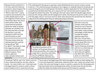 Because of the small text it is      The clothing which this group is wearing is quite old fashioned, but it seems to have a young
not clear what the rhetorical        twist to it. This could be because the group or the magazine or anybody related to the group may
question is about however the        want to bring this sort of clothing back into fashion. Another explanation for the clothing choice
use of a rhetorical question         could be that the Black Eyed Peas are a unique and ‘cool’ and and they want to express this
“Will he, Won’t he?” creates         through the clothes they wear. The clothing is the main colour within this double page spread
suspense and excitement, this        because the writing is black and the background it white. Also because the picture covers a lot of
makes people want to read            the two pages, there is not much room for other colour because this would draw the attention
the magazine to find out more        away from the clothing which they are obviously trying to promote.
information about this choice
which will be made. Also,                                                                                  Will.I.Am is the only
using rhetorical questions                                                                                 member of the band who
allows the reader to believe                                                                               stands out, this is because
that they are involved in his                                                                              the other members have
life; they may feel as though                                                                              been faded, using computer
the decision is not only                                                                                   technology, so that they do
important to Will.I.Am but                                                                                 not take the readers
also themselves as well.                                                                                   attention away from
                                                                                                           Will.I.Am, this has been
The same colours from the                                                                                  done because this article is
clothing have been used for                                                                                mostly about Will.I.Am; it is
the key phrase “Will                                                                                       possible that the only
he, Won’t”, this helps to make                                                                             reason the group are posing
                                           The different positions of the                                  with him is so that they are
the magazine look well
                                           members of the group shows each                                 more easy to recognise
planned and connects all the
                                           of their personalities, this makes the                          when they are together
different aspects. These
                                           reader feel a connection with them,                             than Will.I.Am is when he
colours, gold and
                                           but the sunglasses stop us from                                 poses as a solo artist.
silver, connote richness and
                                           having eye contact with Will.I.Am.
popularity.
The phrase “Will he, won’t he” seems to be not        The arrows at the beginning of the text encourage the reader to start reading, this
only a rhetorical question, but also a play on        is the only thing which really draws attention to the text. It does not contain much
words - his name is WILL.i.am – they have used        colour; the only small change in colour is used for a quote; for this the background
the beginning of his name to create a phrase          becomes black and the writing becomes white, this does draw the eye but only
which relates to him in more than one way.            after the reader has looked at the picture and the rhetorical question.
 