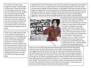 This article is not from a pop             Lily Stands out in this article because she covers the majority of a page and is wearing red
magazine, however I have decided           which is only used for a couple of words on this double page spread, red would usually
to deconstruct it because Lily Allen       connote passion, danger and heat however on these pages I think that is mainly connotes
is a Pop singer and yet this article       danger and aggression; her facial expression and clothing support the idea that she is not
look very different to how I imagine       feeling very happy, she may be finding her life stressful because of the newspaper (which
my/ most pop magazine double               links back to the quote made of cuttings) and therefore she may be feeling angry or
page spreads would look like. The          aggressive. These are all shown through the Gothic style, clothes, coloured writing.
main reason that this article does
not seem to be ‘pop’ is because of                                                              Another reason why this magazine does
the colour scheme; the blacks and                                                               not seem to be pop because of Lily
reds connote danger, seriousness                                                                Allen’s dark hair and make-up; this style
and mystery, these are not themes                                                               makes her seem Gothic and therefore
which most pop magazines wish to                                                                she does not appeal to my target
show.                                                                                           audience when she is styled in this
                                                                                                way, however on the cover of ‘Q’ (one
                                                                                                of my other deconstructions) she does
There is not a large amount of text
                                                                                                not look very Gothic even though there
on this page (it is possible that it
                                                                                                is a lot of black; I think that this is
continues onto further pages); the is
                                                                                                because she is in a ‘sweet’/’innocent’
obvious because it is the opposite
                                                                                                position and her facial expression
colour to the white background,
                                                                                                supports this and therefore she does
however it is not eye catching
                                                                                                not look like she has a sad/bad attitude
because it is all one small font and
                                                                                                unlike on this double page spread.
the only words which stand out are
her name which are written in red,      There are many striking things about this double page spread; the first thing which
the quote and the clothes take the      draws the eye is the quote which seems to be made out of newspaper cuttings, this
attention away from the writing so      may suggest that she has been in the news so much that she feels that they lie about
reading the full article is actually    her and therefore she has written her opinion in the style of a news paper heading so
one of the last things the reader       that she may finally get her true opinion ‘in the news’. By putting Lily Allen's opinion in
does.                                   very large text, the reader immediately feels the need to read this and this may lead to
                                        them agreeing with her and feeling sorry for her or, on the other hand, they may agree
                                        with “people” and think that she is an attention seeker, if they feel sorry for her or like
                                        her then they may feel that they know her/about her life because in some ways they
                                        know how she feels because in this article she expresses herself.
 