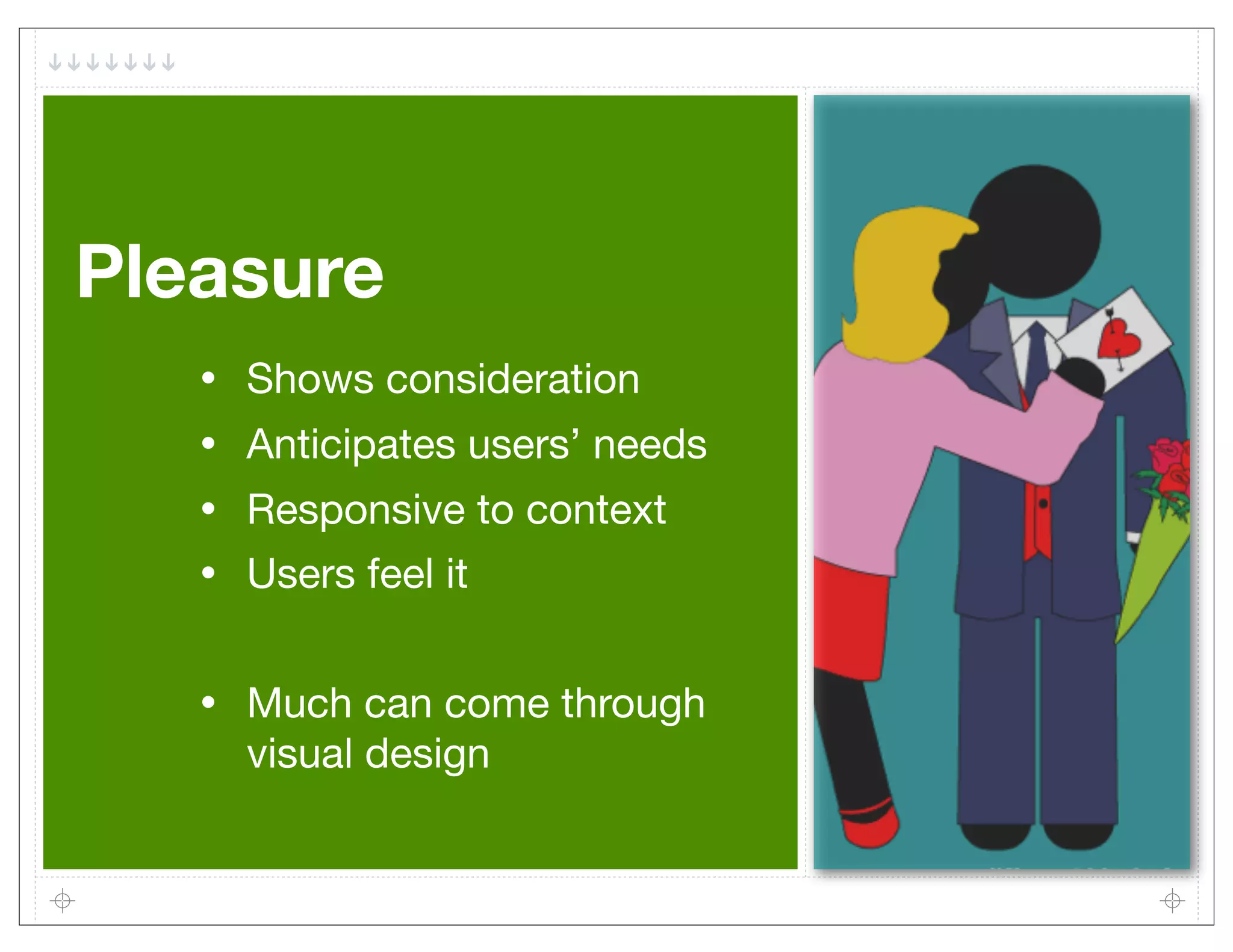 Pleasure
   •   Shows consideration
   •   Anticipates users’ needs
   •   Responsive to context
   •   Users feel it


   •   Much can come through
       visual design
 