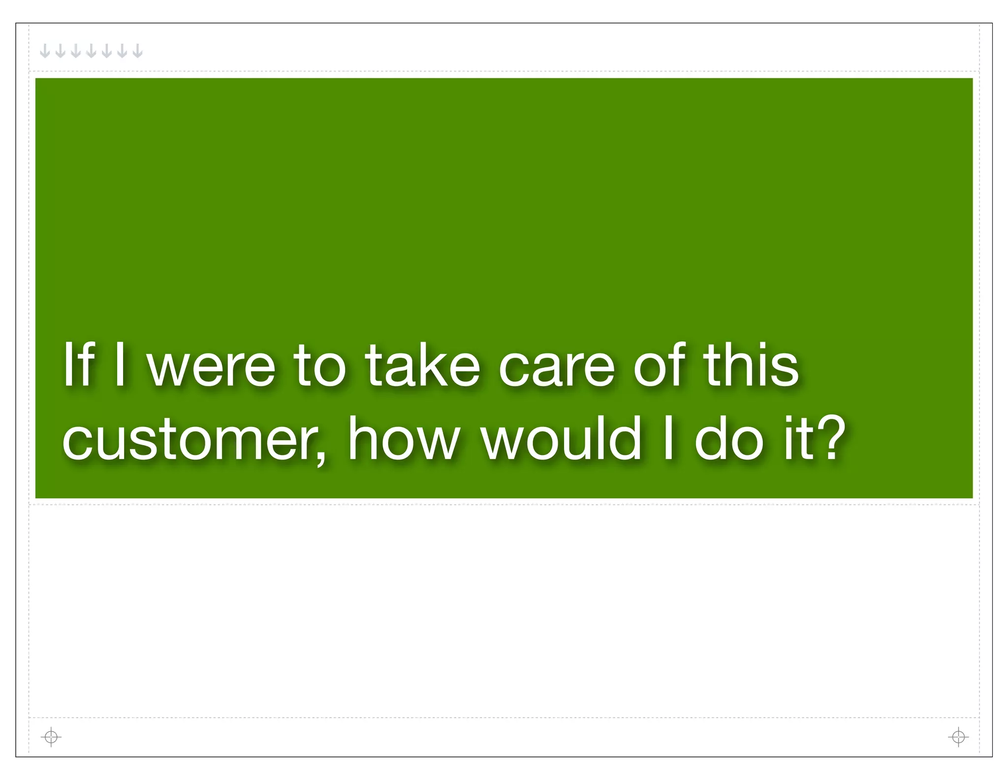 If I were to take care of this
customer, how would I do it?
 