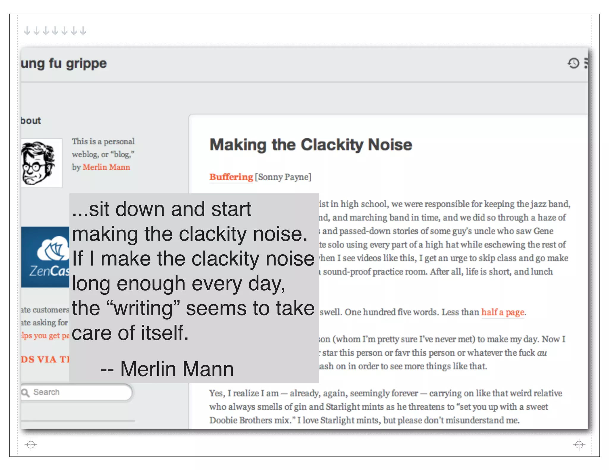 ...sit down and start
making the clackity noise.
If I make the clackity noise
long enough every day,
the “writing” seems to take
care of itself.
   -- Merlin Mann
 