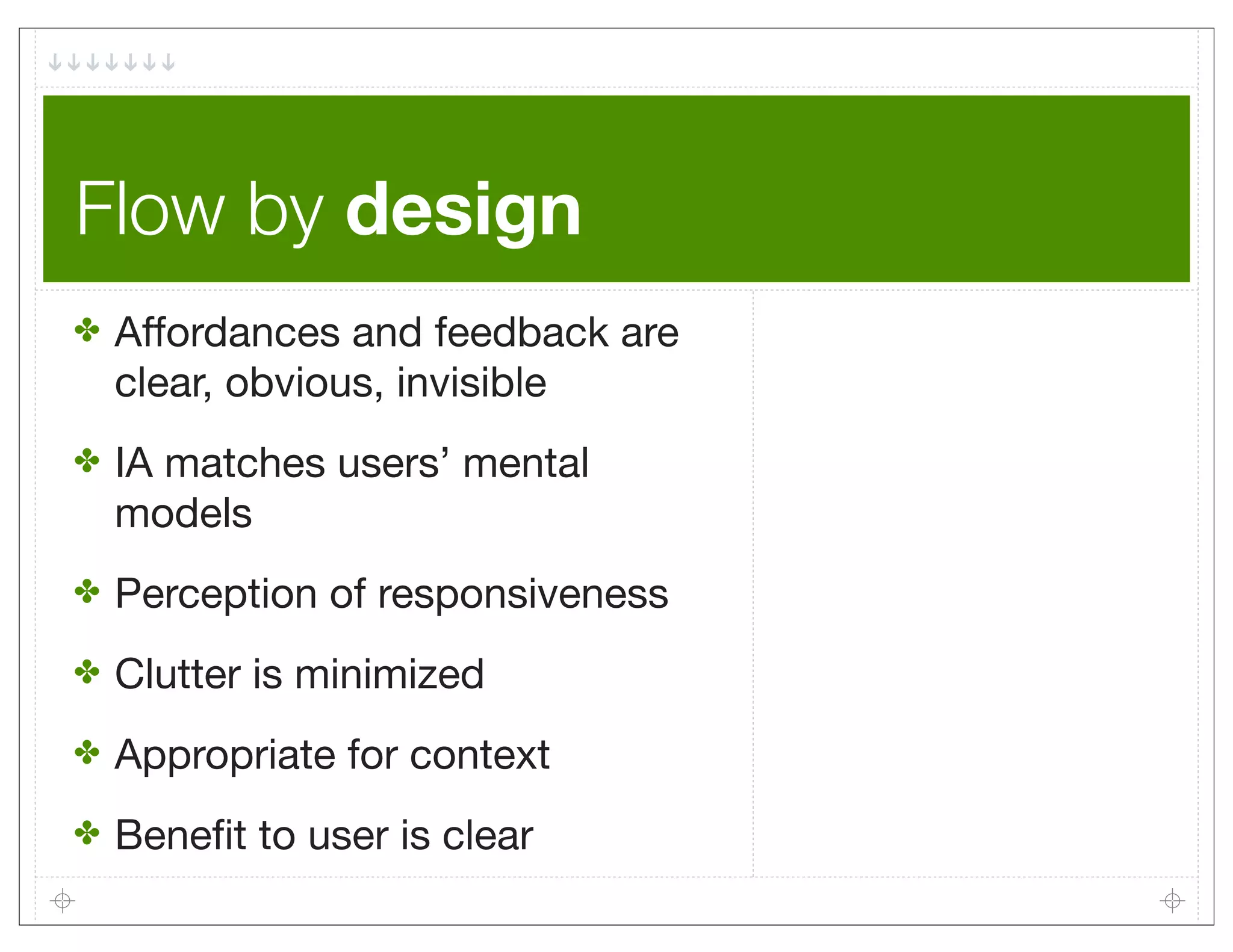 Flow by design
✤   Affordances and feedback are
    clear, obvious, invisible
✤   IA matches users’ mental
    models
✤   Perception of responsiveness
✤   Clutter is minimized
✤   Appropriate for context
✤   Beneﬁt to user is clear
 