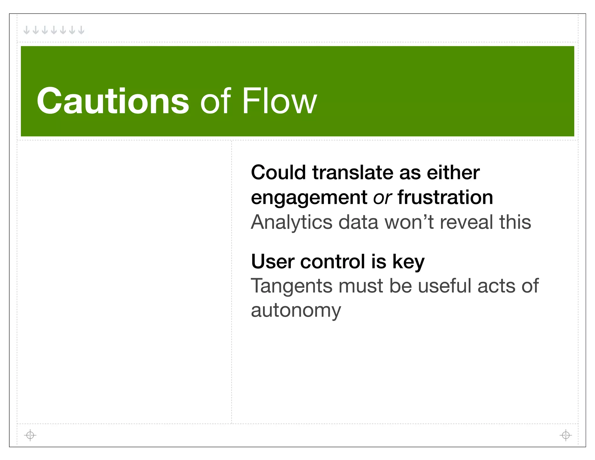 Cautions of Flow
            Could translate as either
            engagement or frustration
            Analytics data won’t reveal this
            User control is key
            Tangents must be useful acts of
            autonomy
 