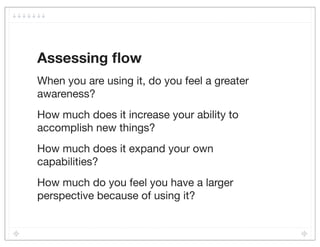 Assessing ﬂow
When you are using it, do you feel a greater
awareness?
How much does it increase your ability to
accomplish new things?
How much does it expand your own
capabilities?
How much do you feel you have a larger
perspective because of using it?
 