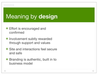 Meaning by design
✤   Effort is encouraged and
    conﬁrmed
✤   Involvement subtly rewarded
    through support and values
✤   Site and interactions feel secure
    and safe
✤   Branding is authentic, built in to
    business model
 