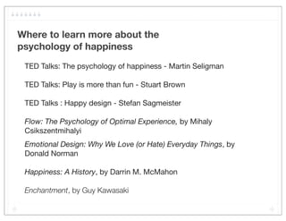 Where to learn more about the
psychology of happiness
 TED Talks: The psychology of happiness - Martin Seligman

 TED Talks: Play is more than fun - Stuart Brown

 TED Talks : Happy design - Stefan Sagmeister

 Flow: The Psychology of Optimal Experience, by Mihaly
 Csikszentmihalyi
 Emotional Design: Why We Love (or Hate) Everyday Things, by
 Donald Norman

 Happiness: A History, by Darrin M. McMahon

 Enchantment, by Guy Kawasaki
 