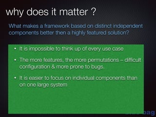 blue-bag
why does it matter ?
What makes a framework based on distinct independent
components better then a highly featured solution?
• It is impossible to think up of every use case
• The more features, the more permutations – difﬁcult
conﬁguration & more prone to bugs.
• It is easier to focus on individual components than
on one large system
 