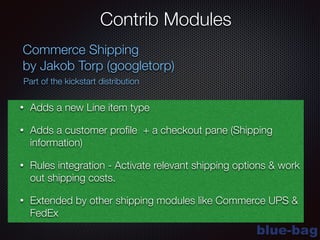 blue-bag
Contrib Modules
Commerce Shipping
by Jakob Torp (googletorp)
Part of the kickstart distribution
• Adds a new Line item type
• Adds a customer proﬁle + a checkout pane (Shipping
information)
• Rules integration - Activate relevant shipping options & work
out shipping costs.
• Extended by other shipping modules like Commerce UPS &
FedEx
 