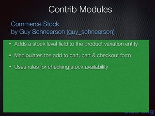 blue-bag
Contrib Modules
Commerce Stock
by Guy Schneerson (guy_schneerson)
• Adds a stock level ﬁeld to the product variation entity
• Manipulates the add to cart, cart & checkout form
• Uses rules for checking stock availability
 