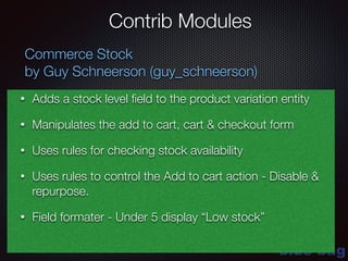 blue-bag
Contrib Modules
Commerce Stock
by Guy Schneerson (guy_schneerson)
• Adds a stock level ﬁeld to the product variation entity
• Manipulates the add to cart, cart & checkout form
• Uses rules for checking stock availability
• Uses rules to control the Add to cart action - Disable &
repurpose.
• Field formater - Under 5 display “Low stock”
 